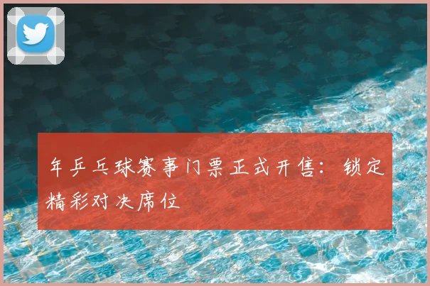 年乒乓球赛事门票正式开售:锁定精彩对决席位