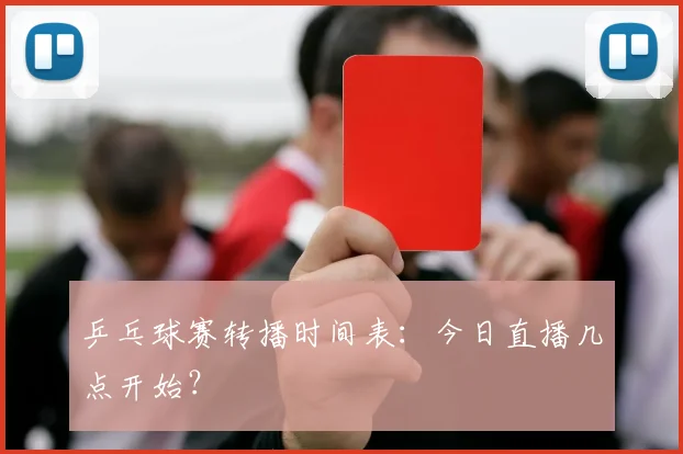 乒乓球赛转播时间表：今日直播几点开始？
