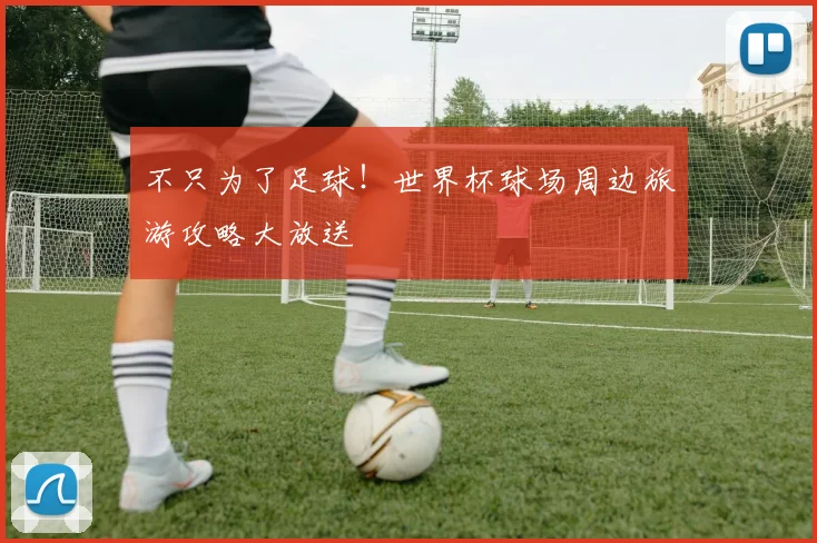 不只为了足球!世界杯球场周边旅游攻略大放送