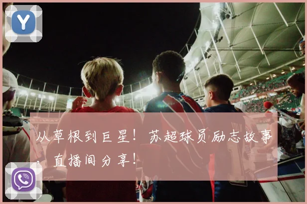 从草根到巨星!苏超球员励志故事,直播间分享!