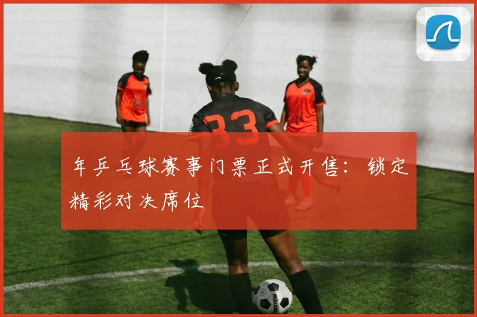 年乒乓球赛事门票正式开售：锁定精彩对决席位