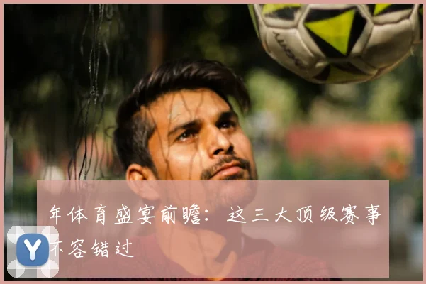 年体育盛宴前瞻:这三大顶级赛事不容错过